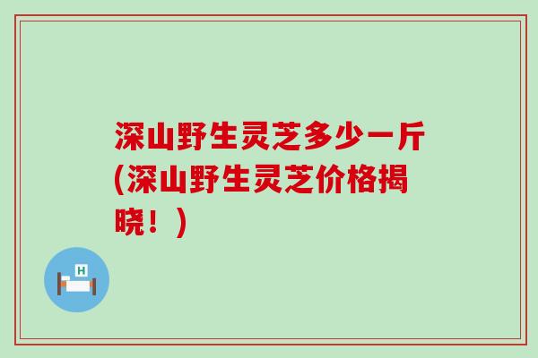 深山野生灵芝多少一斤(深山野生灵芝价格揭晓！)