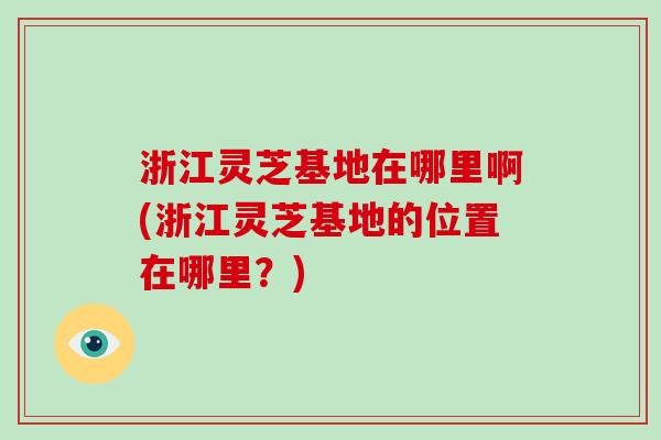 浙江灵芝基地在哪里啊(浙江灵芝基地的位置在哪里？)