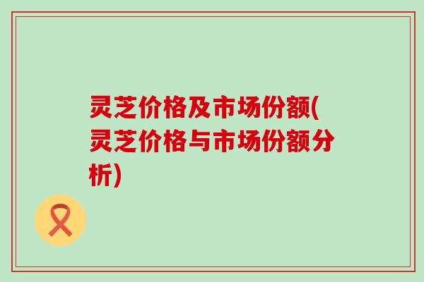 灵芝价格及市场份额(灵芝价格与市场份额分析)