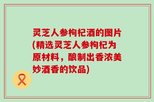 灵芝人参枸杞酒的图片(精选灵芝人参枸杞为原材料，酿制出香浓美妙酒香的饮品)