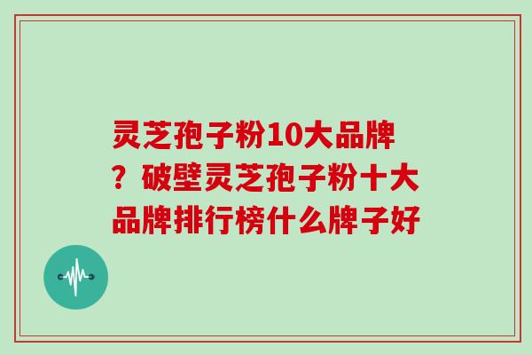 灵芝孢子粉10大品牌？破壁灵芝孢子粉十大品牌排行榜什么牌子好