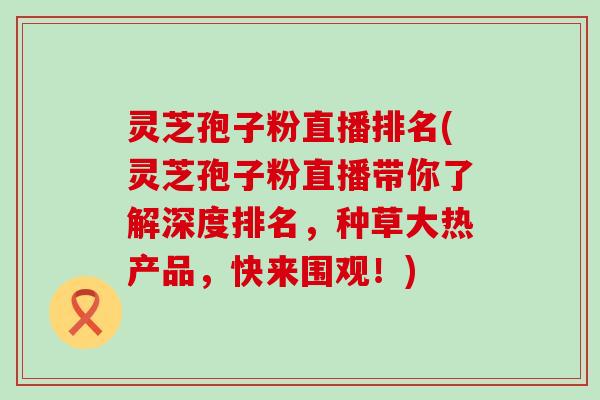 灵芝孢子粉直播排名(灵芝孢子粉直播带你了解深度排名，种草大热产品，快来围观！)