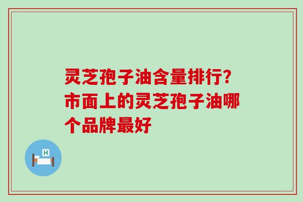 灵芝孢子油含量排行？市面上的灵芝孢子油哪个品牌好