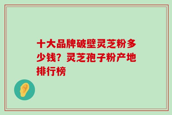 十大品牌破壁灵芝粉多少钱？灵芝孢子粉产地排行榜