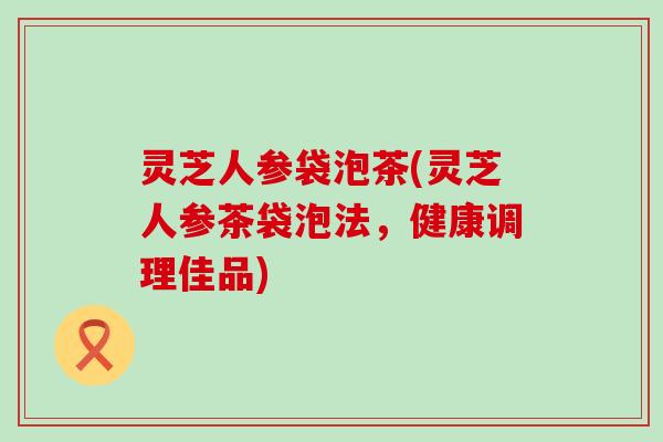 灵芝人参袋泡茶(灵芝人参茶袋泡法，健康调理佳品)