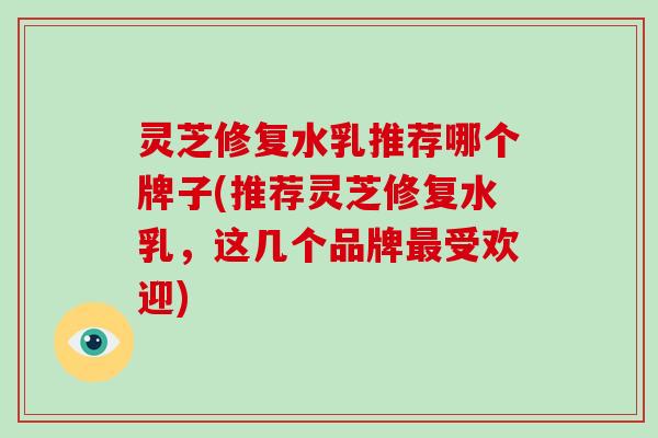 灵芝修复水乳推荐哪个牌子(推荐灵芝修复水乳，这几个品牌受欢迎)