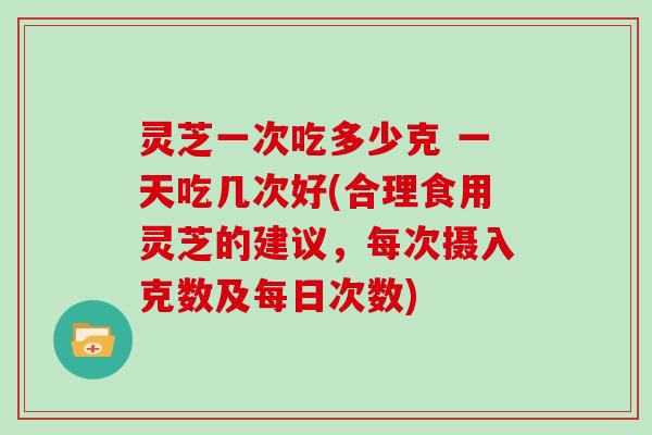 灵芝一次吃多少克 一天吃几次好(合理食用灵芝的建议，每次摄入克数及每日次数)