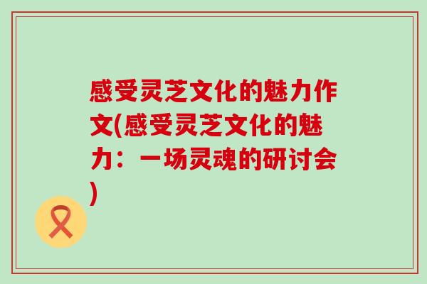 感受灵芝文化的魅力作文(感受灵芝文化的魅力：一场灵魂的研讨会)