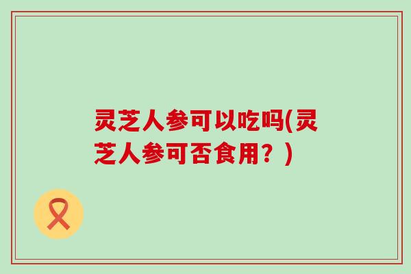 灵芝人参可以吃吗(灵芝人参可否食用？)