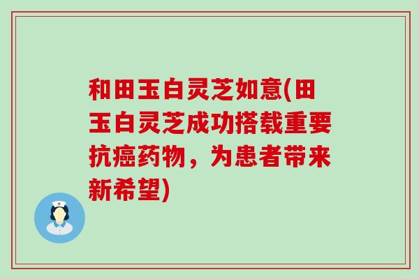 和田玉白灵芝如意(田玉白灵芝成功搭载重要抗，为患者带来新希望)