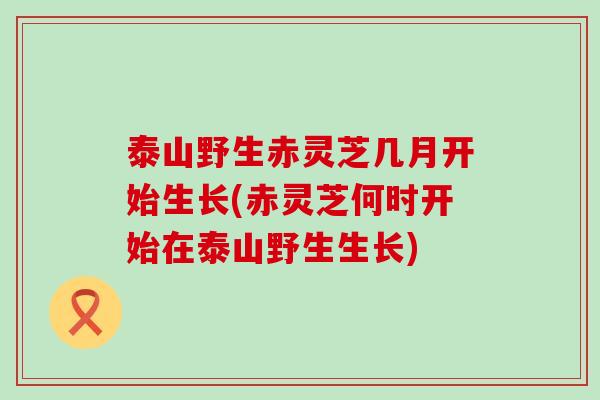 泰山野生赤灵芝几月开始生长(赤灵芝何时开始在泰山野生生长)