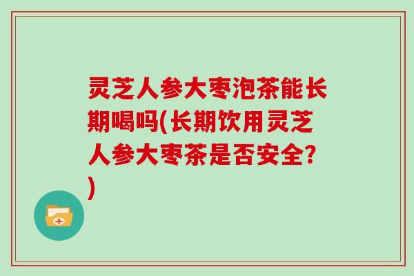 灵芝人参大枣泡茶能长期喝吗(长期饮用灵芝人参大枣茶是否安全？)