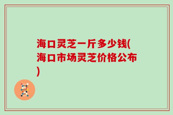 海口灵芝一斤多少钱(海口市场灵芝价格公布)