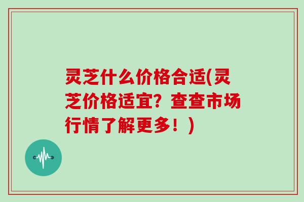 灵芝什么价格合适(灵芝价格适宜？查查市场行情了解更多！)