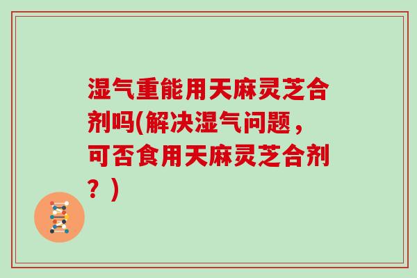 湿气重能用天麻灵芝合剂吗(解决湿气问题，可否食用天麻灵芝合剂？)