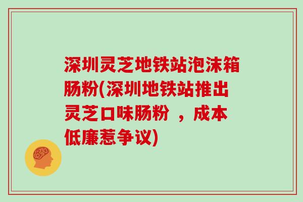 深圳灵芝地铁站泡沫箱肠粉(深圳地铁站推出灵芝口味肠粉 ，成本低廉惹争议)