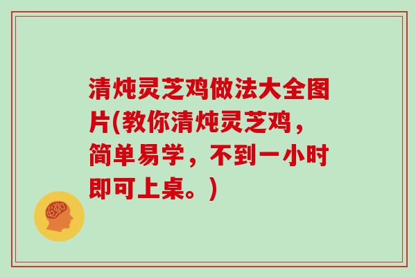 清炖灵芝鸡做法大全图片(教你清炖灵芝鸡，简单易学，不到一小时即可上桌。)