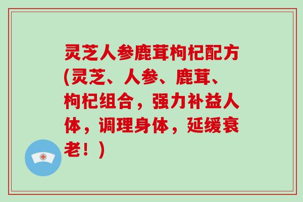 灵芝人参鹿茸枸杞配方(灵芝、人参、鹿茸、枸杞组合，强力补益人体，调理身体，延缓！)