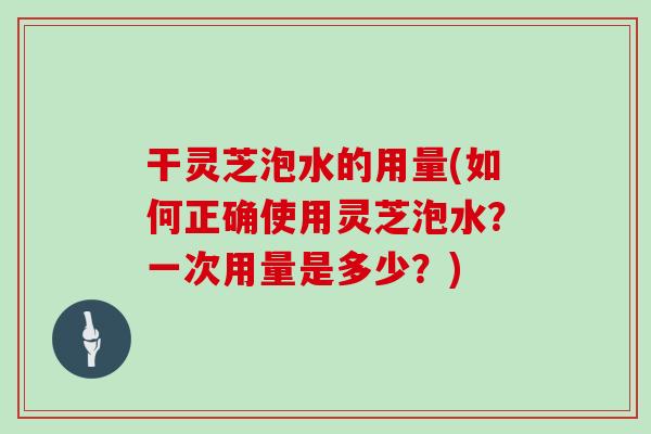 干灵芝泡水的用量(如何正确使用灵芝泡水？一次用量是多少？)