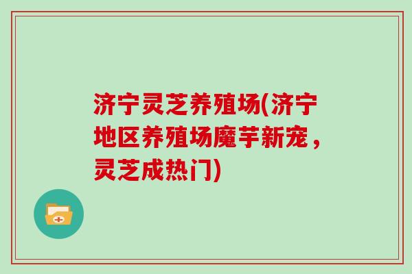 济宁灵芝养殖场(济宁地区养殖场魔芋新宠，灵芝成热门)