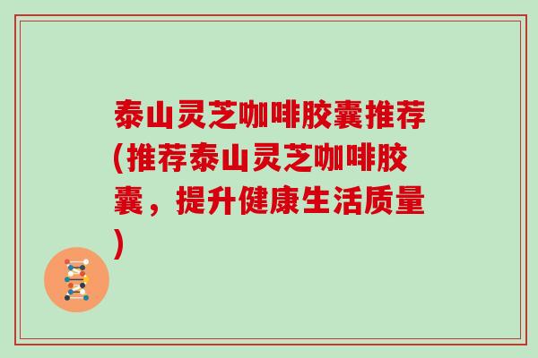 泰山灵芝咖啡胶囊推荐(推荐泰山灵芝咖啡胶囊，提升健康生活质量)