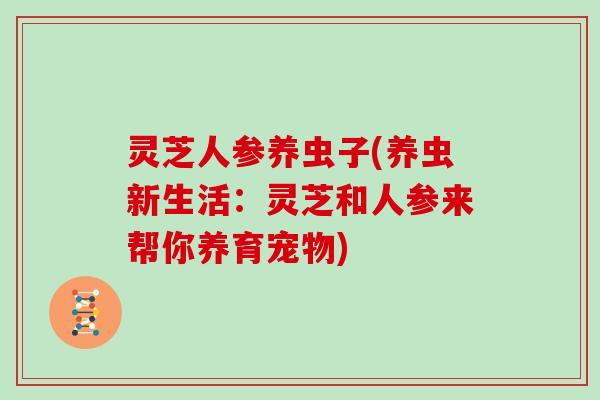 灵芝人参养虫子(养虫新生活：灵芝和人参来帮你养育宠物)