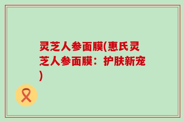 灵芝人参面膜(惠氏灵芝人参面膜：护肤新宠)