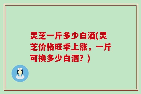 灵芝一斤多少白酒(灵芝价格旺季上涨，一斤可换多少白酒？)