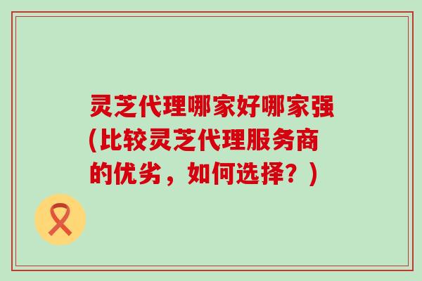 灵芝代理哪家好哪家强(比较灵芝代理服务商的优劣，如何选择？)