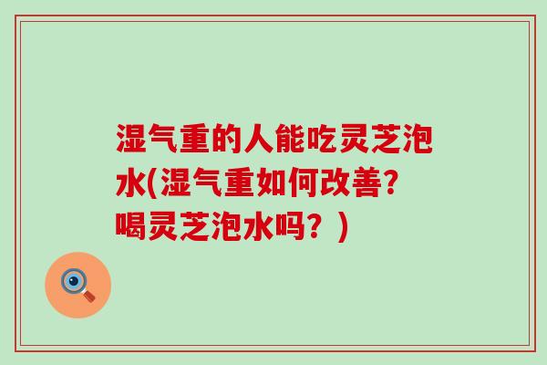 湿气重的人能吃灵芝泡水(湿气重如何改善？喝灵芝泡水吗？)