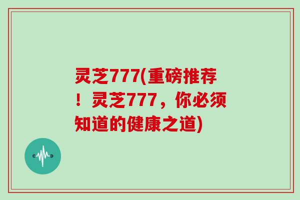 灵芝777(重磅推荐！灵芝777，你必须知道的健康之道)