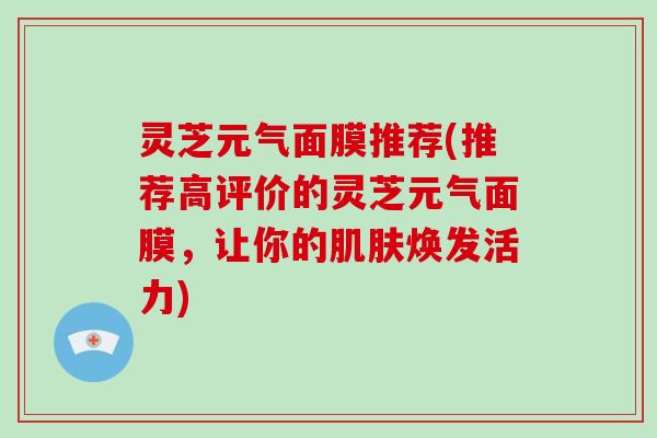 灵芝元气面膜推荐(推荐高评价的灵芝元气面膜，让你的焕发活力)