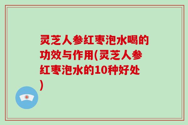 灵芝人参红枣泡水喝的功效与作用(灵芝人参红枣泡水的10种好处)