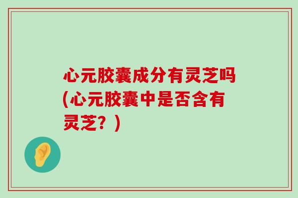 心元胶囊成分有灵芝吗(心元胶囊中是否含有灵芝？)