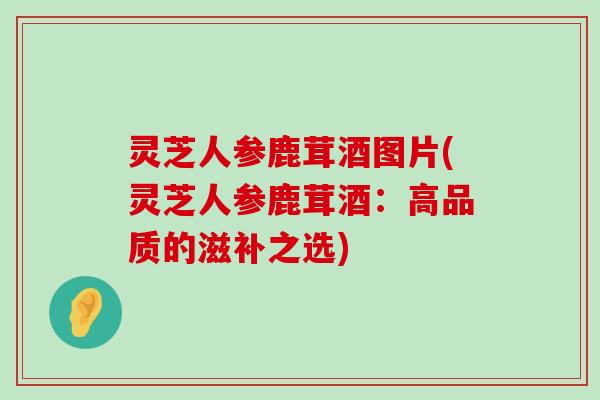 灵芝人参鹿茸酒图片(灵芝人参鹿茸酒：高品质的滋补之选)