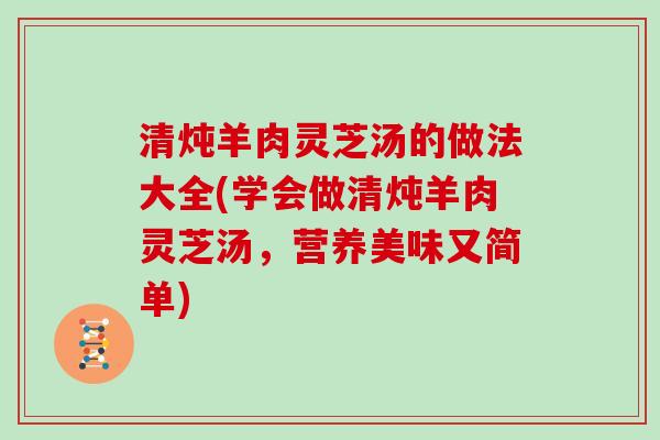 清炖羊肉灵芝汤的做法大全(学会做清炖羊肉灵芝汤，营养美味又简单)