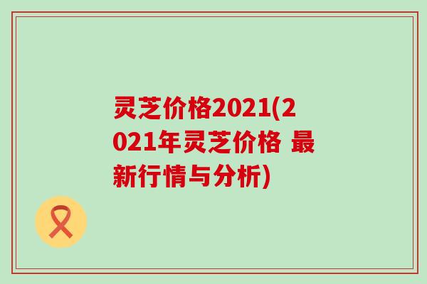 灵芝价格2021(2021年灵芝价格 新行情与分析)