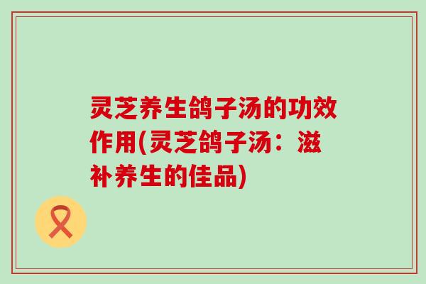 灵芝养生鸽子汤的功效作用(灵芝鸽子汤：滋补养生的佳品)