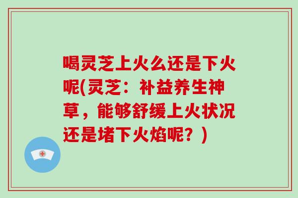 喝灵芝上火么还是下火呢(灵芝：补益养生神草，能够舒缓上火状况还是堵下火焰呢？)