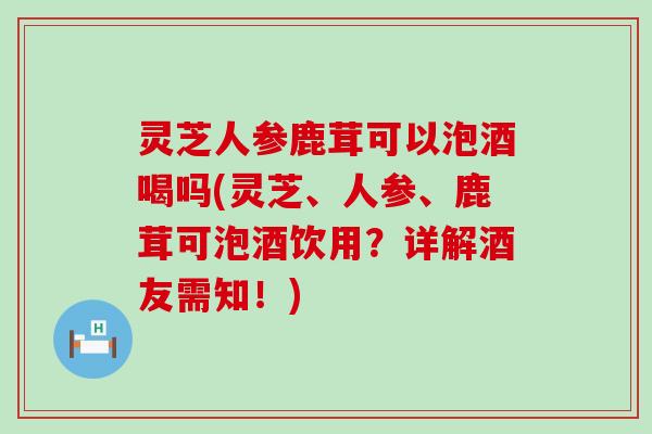 灵芝人参鹿茸可以泡酒喝吗(灵芝、人参、鹿茸可泡酒饮用？详解酒友需知！)