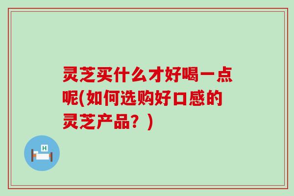 灵芝买什么才好喝一点呢(如何选购好口感的灵芝产品？)