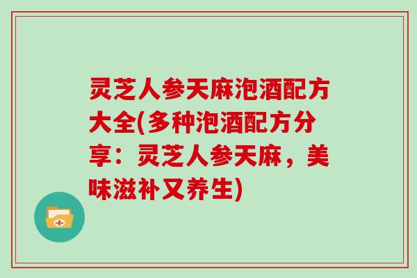 灵芝人参天麻泡酒配方大全(多种泡酒配方分享：灵芝人参天麻，美味滋补又养生)