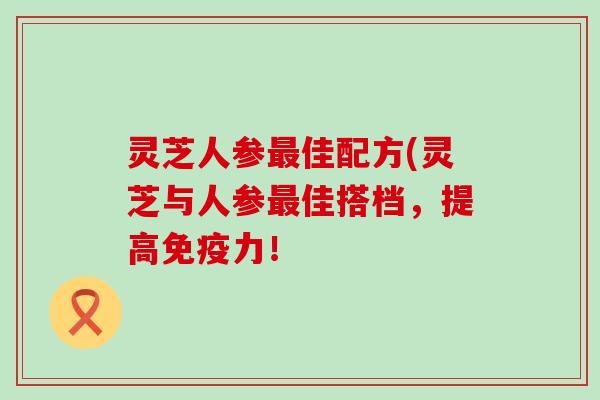 灵芝人参佳配方(灵芝与人参佳搭档，提高免疫力！