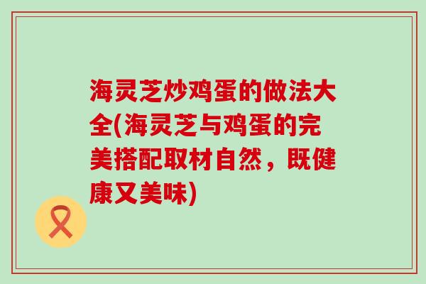 海灵芝炒鸡蛋的做法大全(海灵芝与鸡蛋的完美搭配取材自然，既健康又美味)