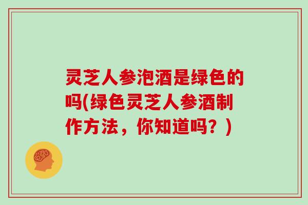 灵芝人参泡酒是绿色的吗(绿色灵芝人参酒制作方法，你知道吗？)