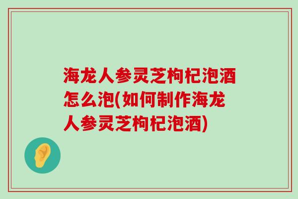 海龙人参灵芝枸杞泡酒怎么泡(如何制作海龙人参灵芝枸杞泡酒)