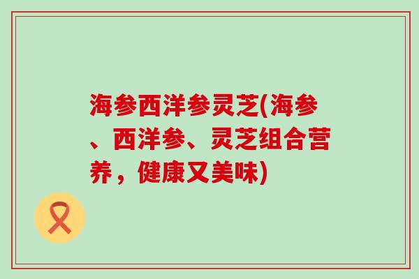 海参西洋参灵芝(海参、西洋参、灵芝组合营养，健康又美味)