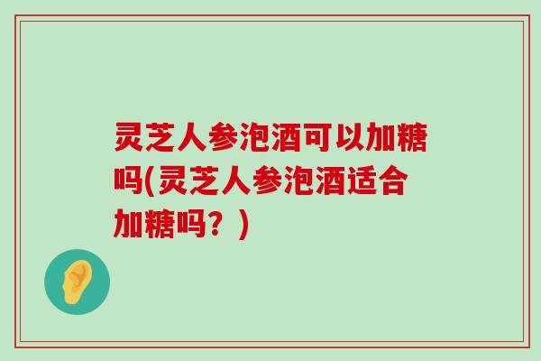 灵芝人参泡酒可以加糖吗(灵芝人参泡酒适合加糖吗？)