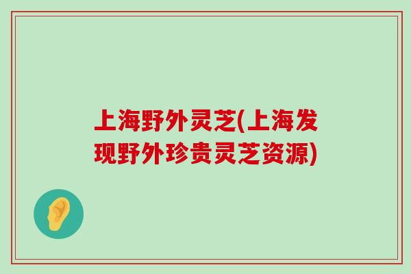 上海野外灵芝(上海发现野外珍贵灵芝资源)