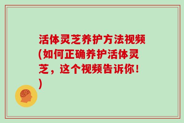 活体灵芝养护方法视频(如何正确养护活体灵芝，这个视频告诉你！)